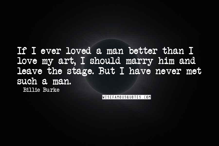 Billie Burke Quotes: If I ever loved a man better than I love my art, I should marry him and leave the stage. But I have never met such a man.