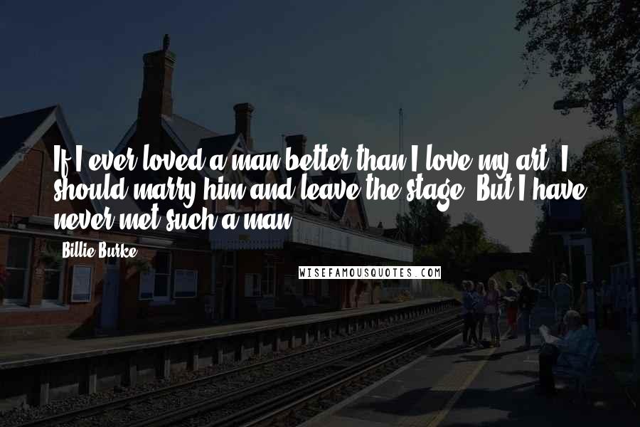 Billie Burke Quotes: If I ever loved a man better than I love my art, I should marry him and leave the stage. But I have never met such a man.