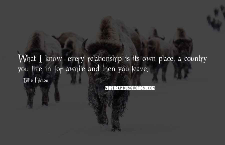 Billie Hinton Quotes: What I know: every relationship is its own place, a country you live in for awhile and then you leave.