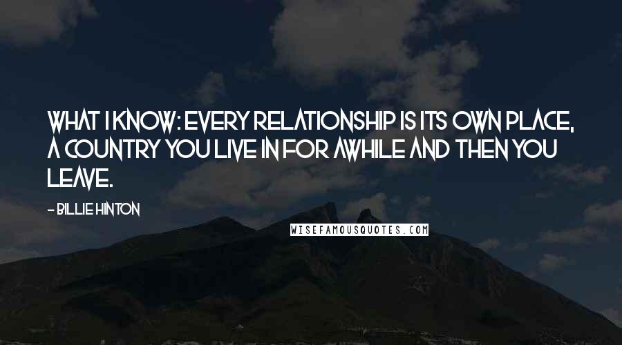 Billie Hinton Quotes: What I know: every relationship is its own place, a country you live in for awhile and then you leave.