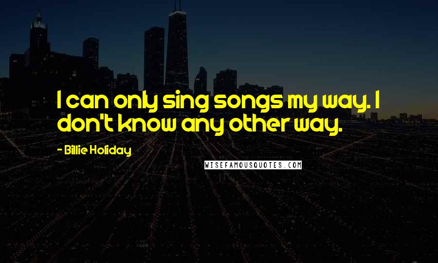 Billie Holiday Quotes: I can only sing songs my way. I don't know any other way.