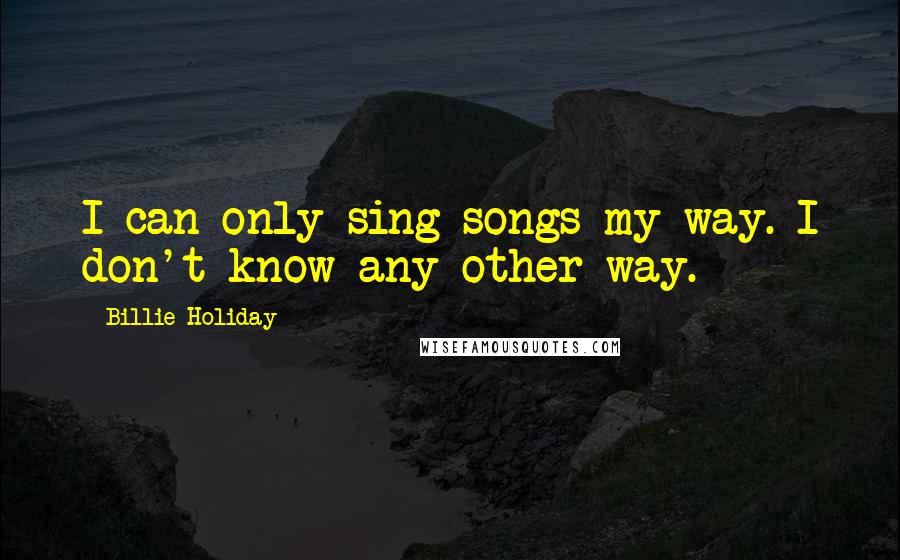 Billie Holiday Quotes: I can only sing songs my way. I don't know any other way.