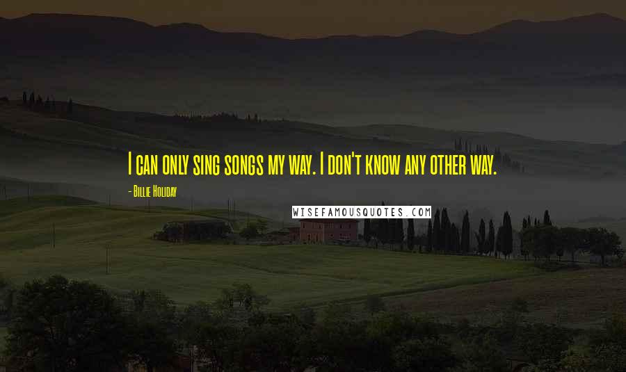 Billie Holiday Quotes: I can only sing songs my way. I don't know any other way.