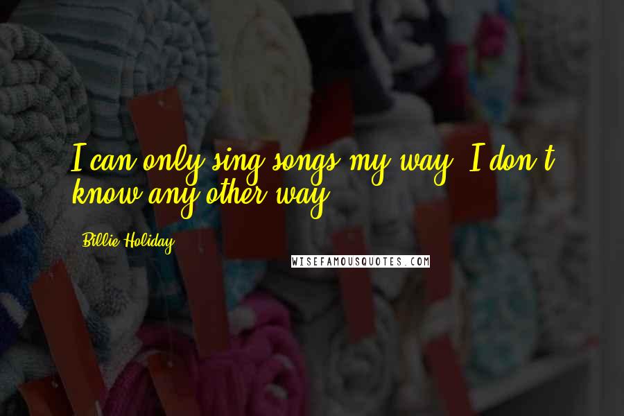 Billie Holiday Quotes: I can only sing songs my way. I don't know any other way.