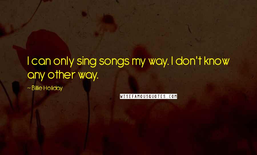 Billie Holiday Quotes: I can only sing songs my way. I don't know any other way.