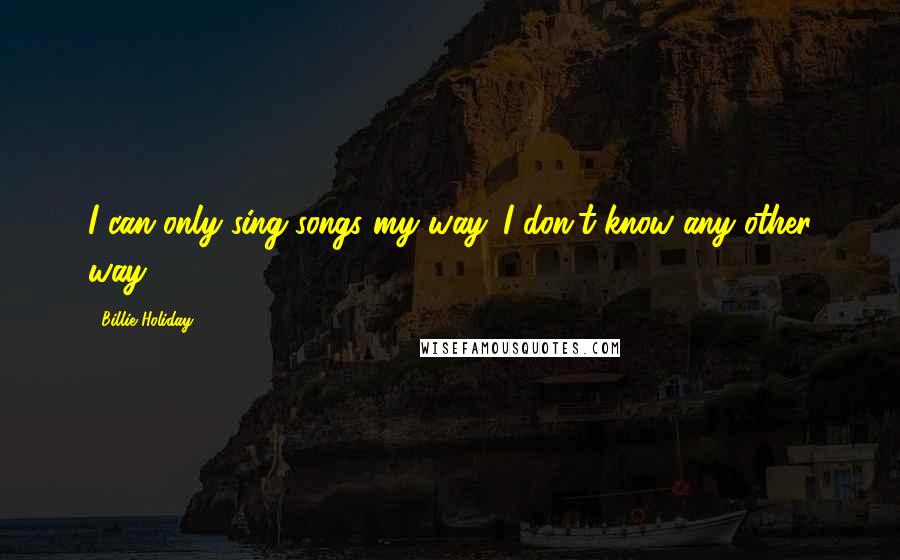 Billie Holiday Quotes: I can only sing songs my way. I don't know any other way.