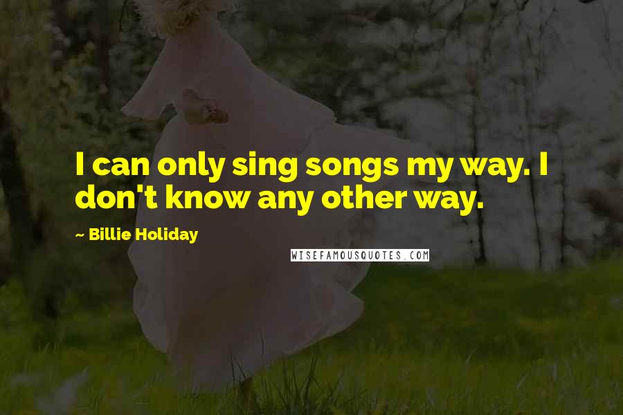 Billie Holiday Quotes: I can only sing songs my way. I don't know any other way.