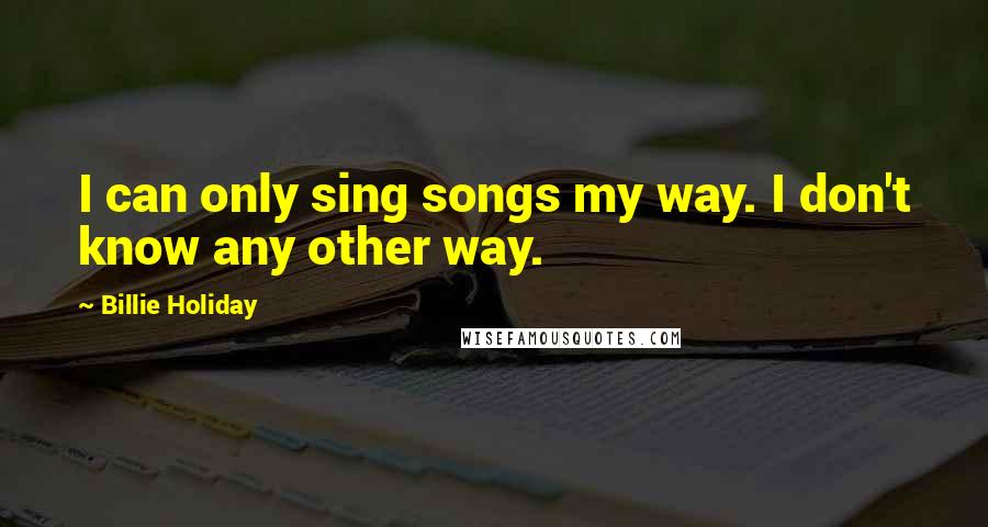 Billie Holiday Quotes: I can only sing songs my way. I don't know any other way.