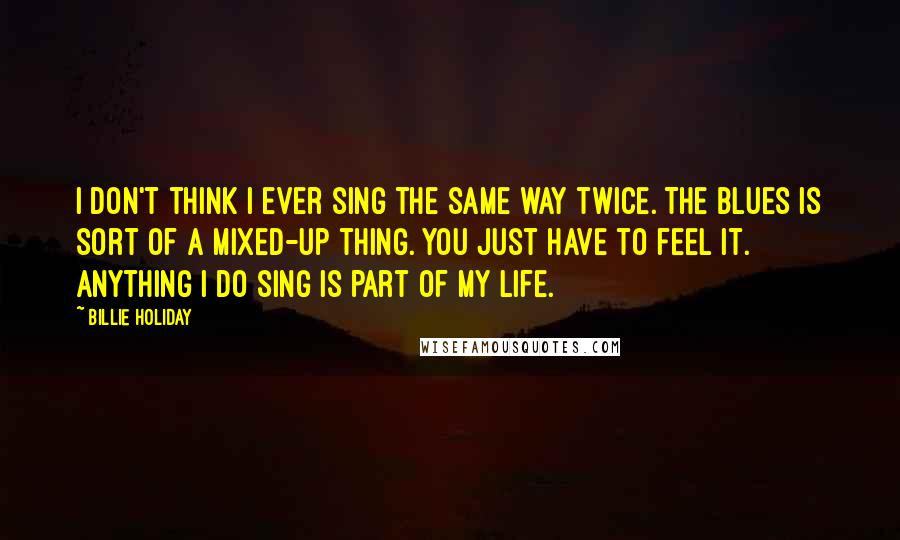 Billie Holiday Quotes: I don't think I ever sing the same way twice. The blues is sort of a mixed-up thing. You just have to feel it. Anything I do sing is part of my life.