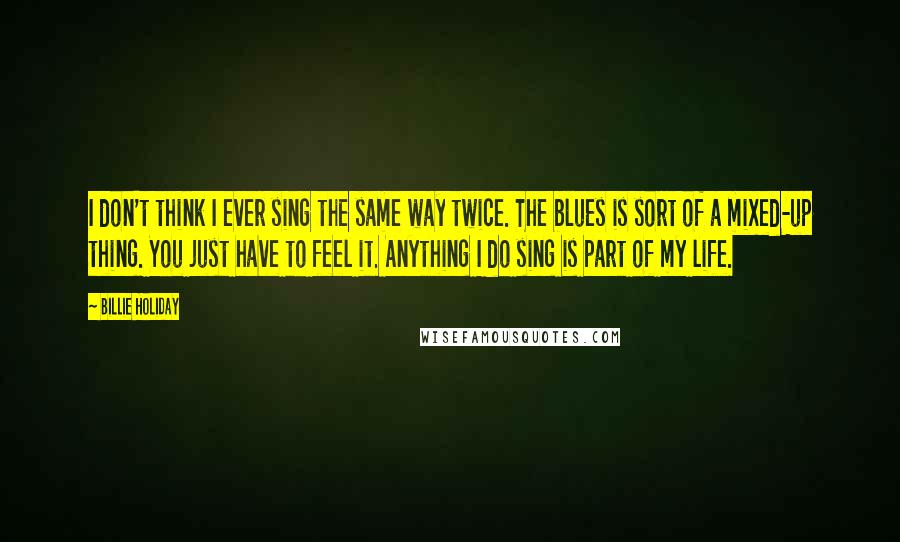 Billie Holiday Quotes: I don't think I ever sing the same way twice. The blues is sort of a mixed-up thing. You just have to feel it. Anything I do sing is part of my life.