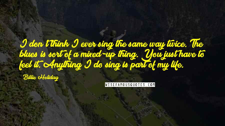 Billie Holiday Quotes: I don't think I ever sing the same way twice. The blues is sort of a mixed-up thing. You just have to feel it. Anything I do sing is part of my life.