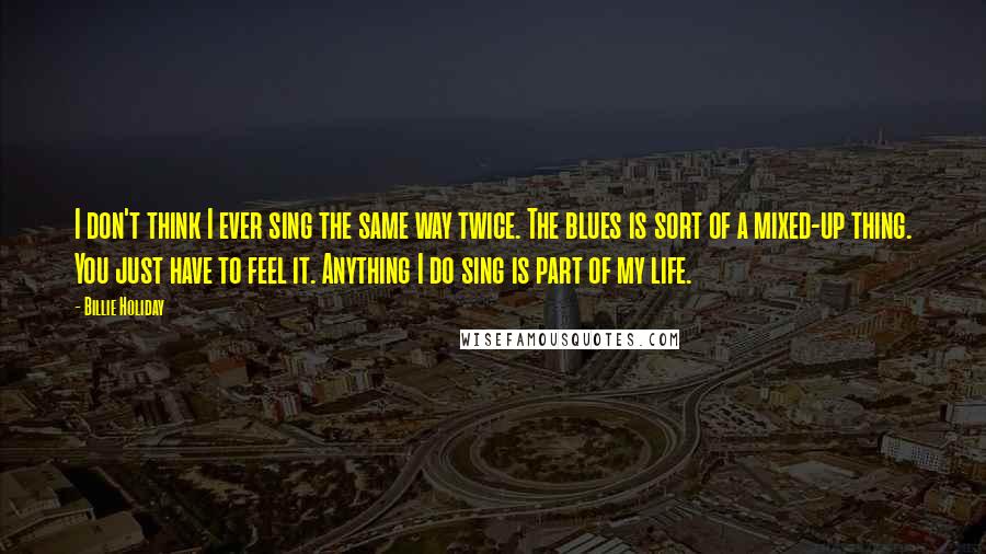 Billie Holiday Quotes: I don't think I ever sing the same way twice. The blues is sort of a mixed-up thing. You just have to feel it. Anything I do sing is part of my life.