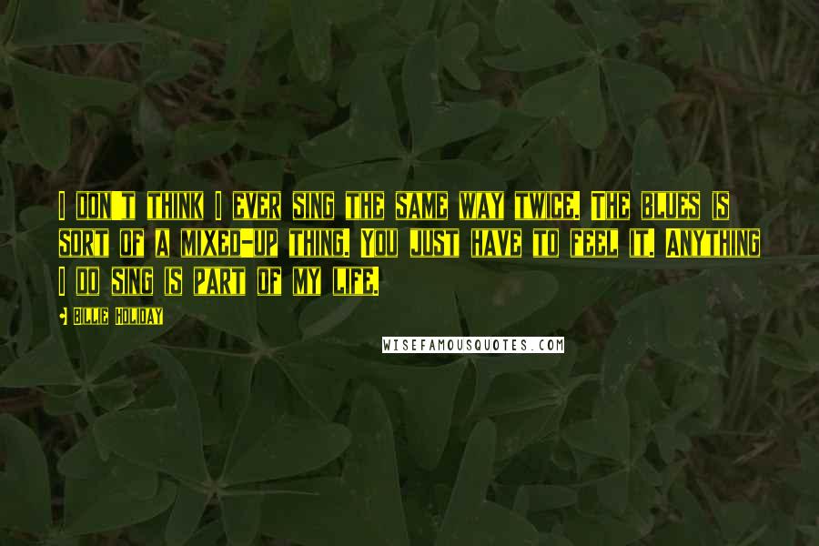 Billie Holiday Quotes: I don't think I ever sing the same way twice. The blues is sort of a mixed-up thing. You just have to feel it. Anything I do sing is part of my life.