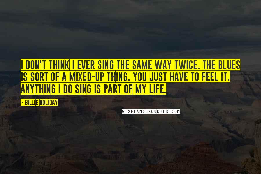 Billie Holiday Quotes: I don't think I ever sing the same way twice. The blues is sort of a mixed-up thing. You just have to feel it. Anything I do sing is part of my life.