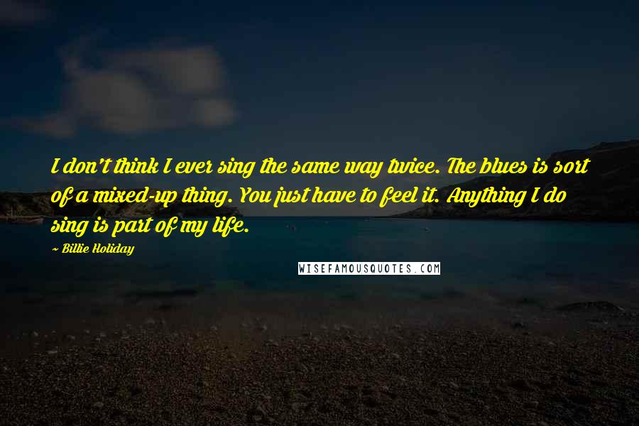 Billie Holiday Quotes: I don't think I ever sing the same way twice. The blues is sort of a mixed-up thing. You just have to feel it. Anything I do sing is part of my life.