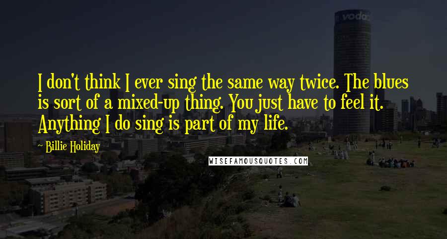 Billie Holiday Quotes: I don't think I ever sing the same way twice. The blues is sort of a mixed-up thing. You just have to feel it. Anything I do sing is part of my life.