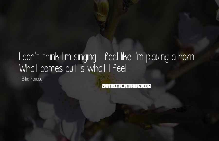 Billie Holiday Quotes: I don't think I'm singing. I feel like I'm playing a horn ... What comes out is what I feel.