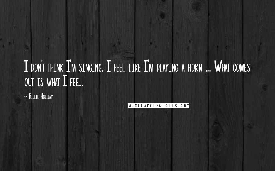 Billie Holiday Quotes: I don't think I'm singing. I feel like I'm playing a horn ... What comes out is what I feel.