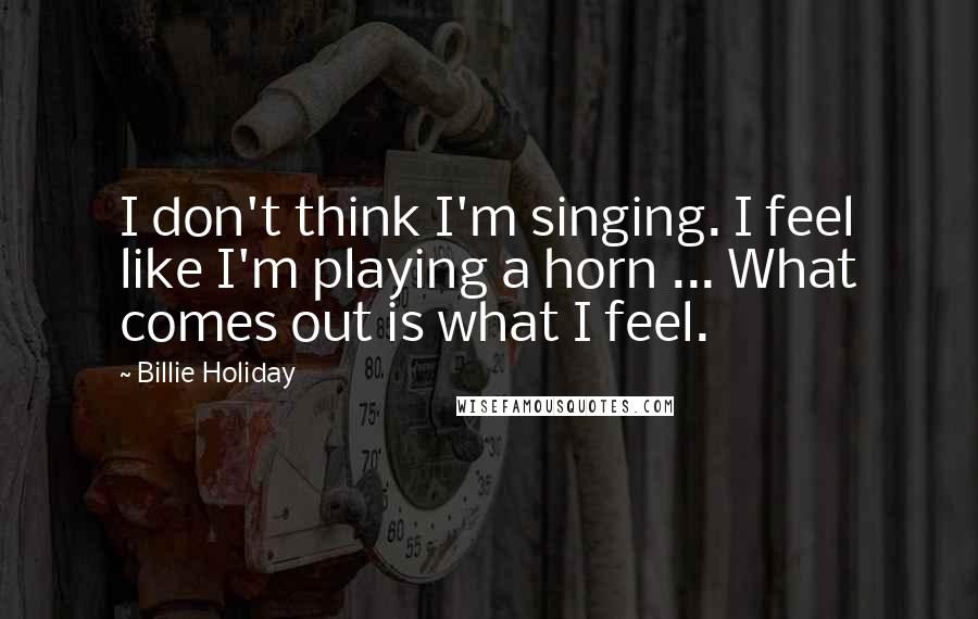 Billie Holiday Quotes: I don't think I'm singing. I feel like I'm playing a horn ... What comes out is what I feel.