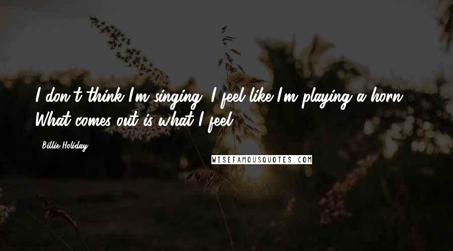 Billie Holiday Quotes: I don't think I'm singing. I feel like I'm playing a horn ... What comes out is what I feel.