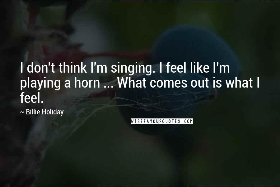 Billie Holiday Quotes: I don't think I'm singing. I feel like I'm playing a horn ... What comes out is what I feel.