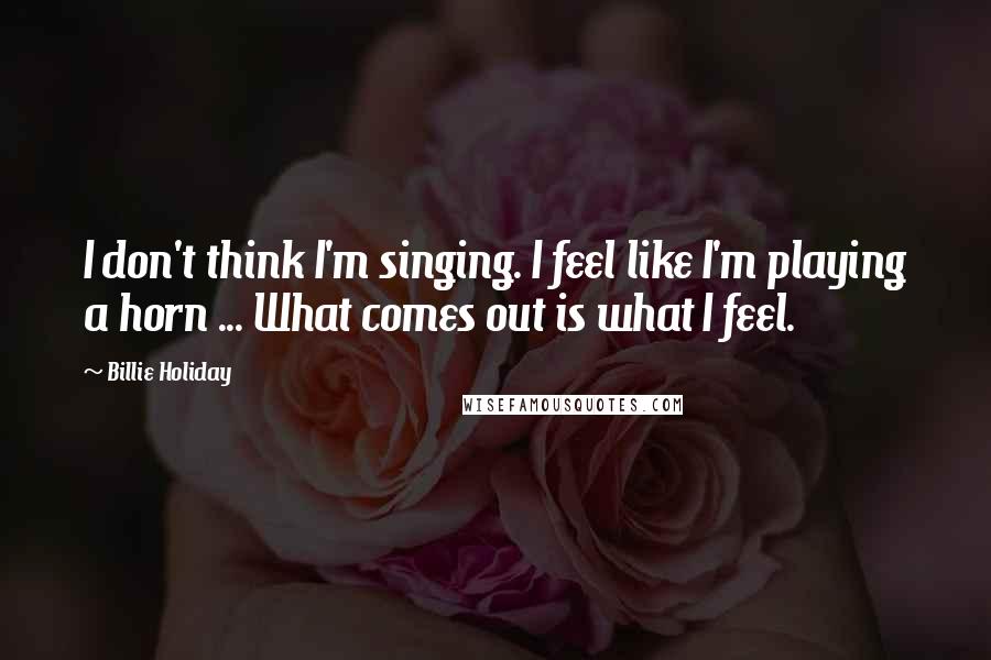 Billie Holiday Quotes: I don't think I'm singing. I feel like I'm playing a horn ... What comes out is what I feel.