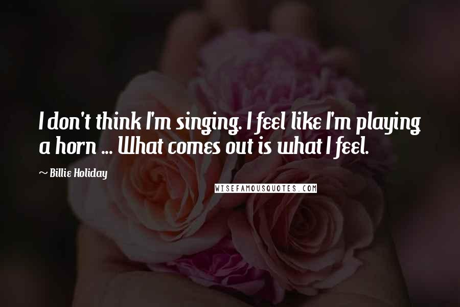 Billie Holiday Quotes: I don't think I'm singing. I feel like I'm playing a horn ... What comes out is what I feel.