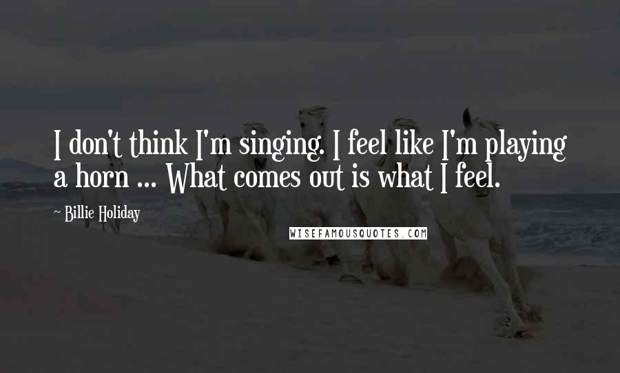 Billie Holiday Quotes: I don't think I'm singing. I feel like I'm playing a horn ... What comes out is what I feel.