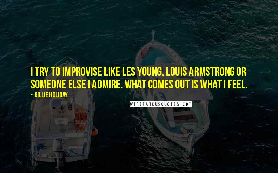 Billie Holiday Quotes: I try to improvise like Les Young, Louis Armstrong or someone else I admire. What comes out is what I feel.