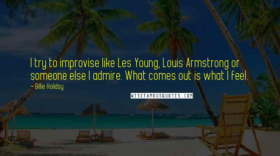 Billie Holiday Quotes: I try to improvise like Les Young, Louis Armstrong or someone else I admire. What comes out is what I feel.