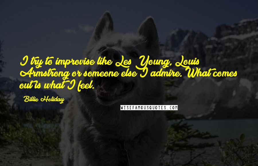 Billie Holiday Quotes: I try to improvise like Les Young, Louis Armstrong or someone else I admire. What comes out is what I feel.