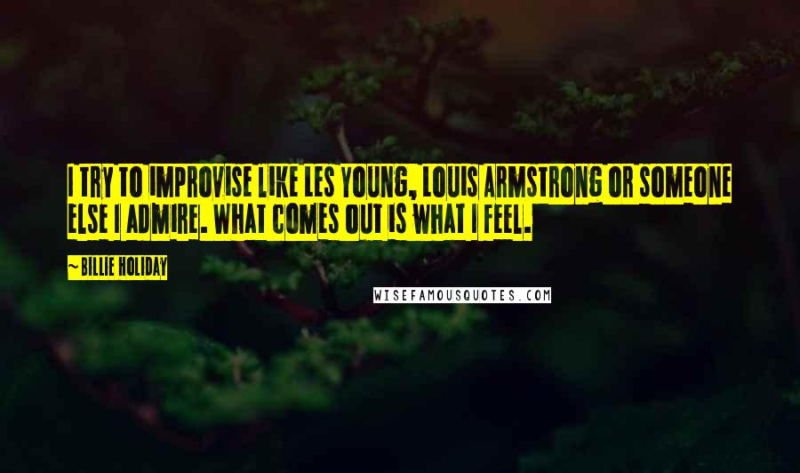 Billie Holiday Quotes: I try to improvise like Les Young, Louis Armstrong or someone else I admire. What comes out is what I feel.