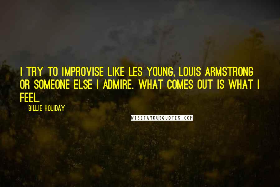 Billie Holiday Quotes: I try to improvise like Les Young, Louis Armstrong or someone else I admire. What comes out is what I feel.