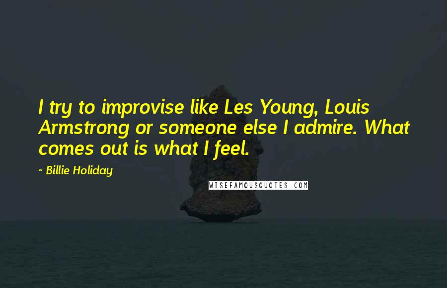 Billie Holiday Quotes: I try to improvise like Les Young, Louis Armstrong or someone else I admire. What comes out is what I feel.