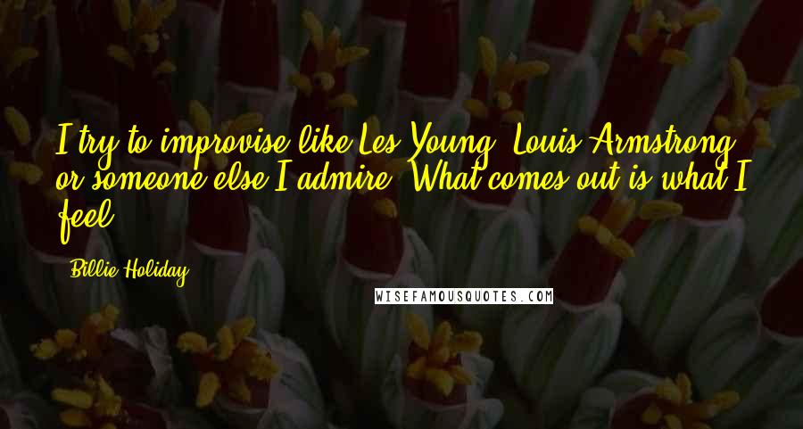 Billie Holiday Quotes: I try to improvise like Les Young, Louis Armstrong or someone else I admire. What comes out is what I feel.