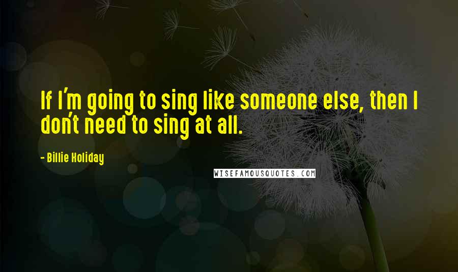 Billie Holiday Quotes: If I'm going to sing like someone else, then I don't need to sing at all.