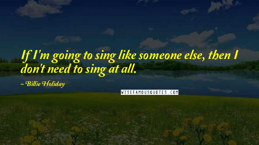 Billie Holiday Quotes: If I'm going to sing like someone else, then I don't need to sing at all.