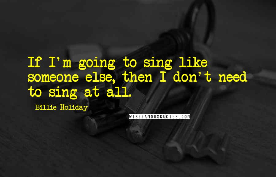 Billie Holiday Quotes: If I'm going to sing like someone else, then I don't need to sing at all.