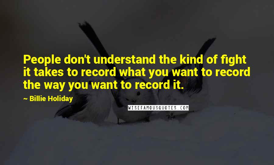 Billie Holiday Quotes: People don't understand the kind of fight it takes to record what you want to record the way you want to record it.