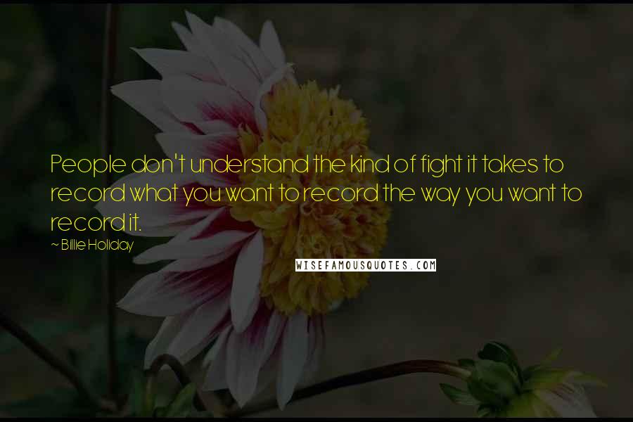 Billie Holiday Quotes: People don't understand the kind of fight it takes to record what you want to record the way you want to record it.