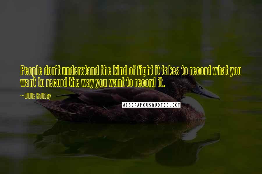 Billie Holiday Quotes: People don't understand the kind of fight it takes to record what you want to record the way you want to record it.