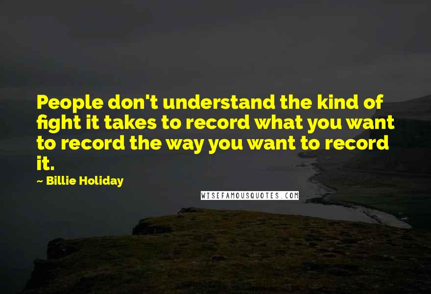 Billie Holiday Quotes: People don't understand the kind of fight it takes to record what you want to record the way you want to record it.