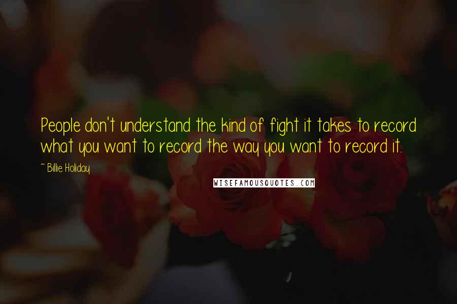 Billie Holiday Quotes: People don't understand the kind of fight it takes to record what you want to record the way you want to record it.