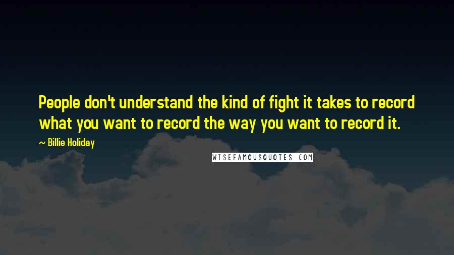 Billie Holiday Quotes: People don't understand the kind of fight it takes to record what you want to record the way you want to record it.