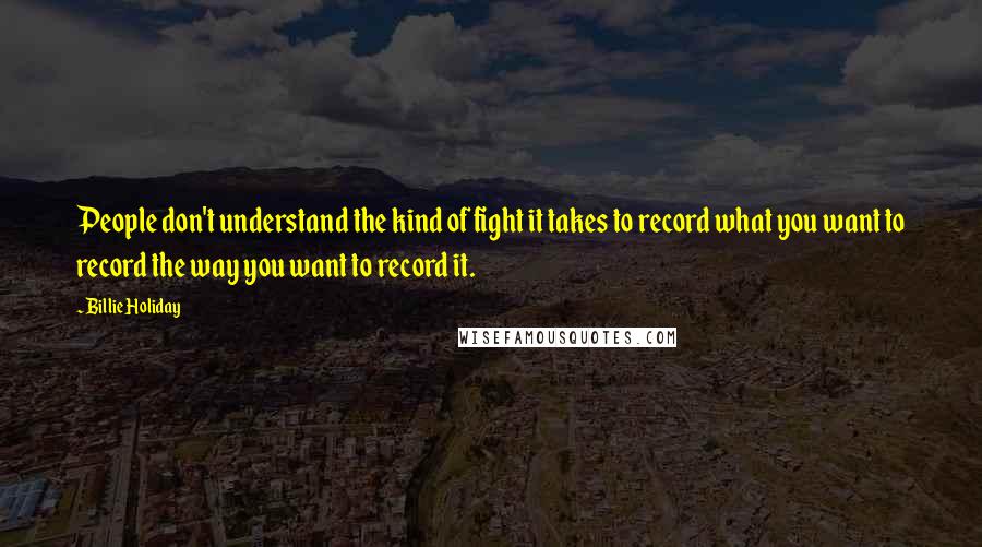 Billie Holiday Quotes: People don't understand the kind of fight it takes to record what you want to record the way you want to record it.