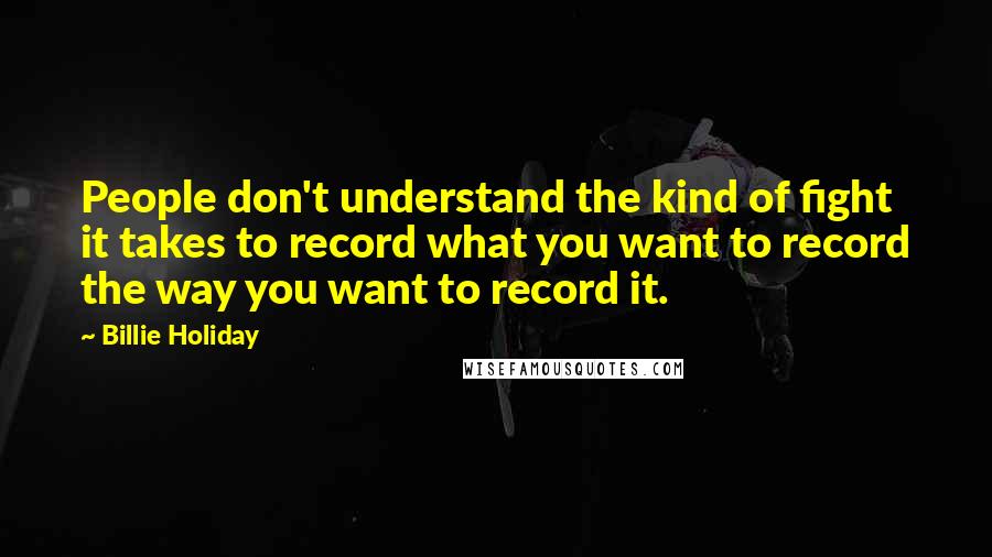Billie Holiday Quotes: People don't understand the kind of fight it takes to record what you want to record the way you want to record it.
