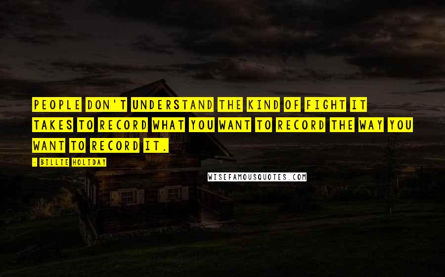 Billie Holiday Quotes: People don't understand the kind of fight it takes to record what you want to record the way you want to record it.