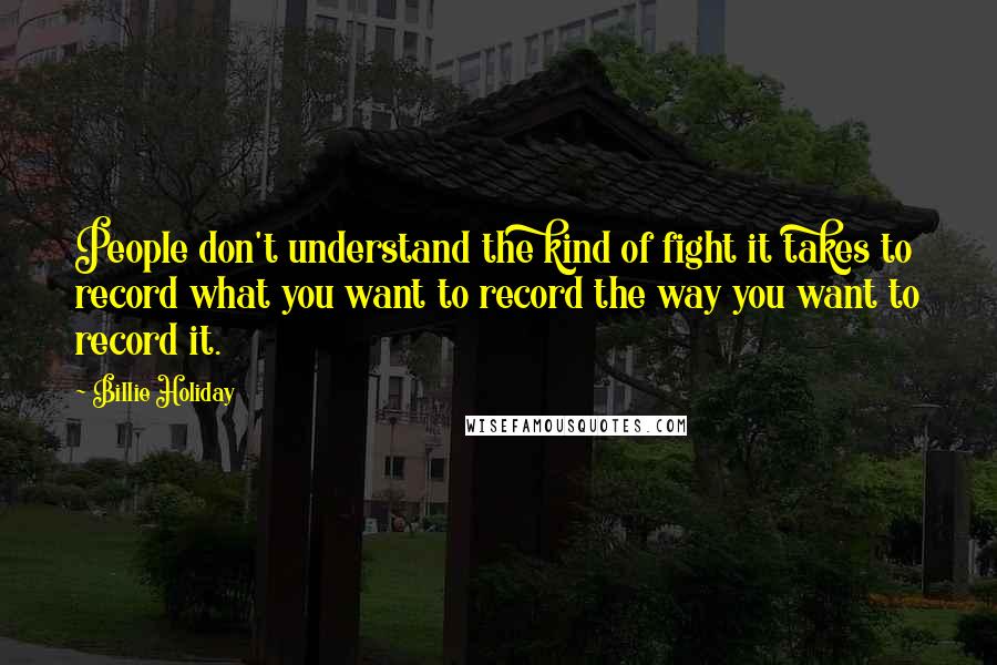 Billie Holiday Quotes: People don't understand the kind of fight it takes to record what you want to record the way you want to record it.