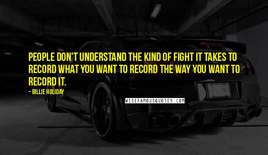Billie Holiday Quotes: People don't understand the kind of fight it takes to record what you want to record the way you want to record it.