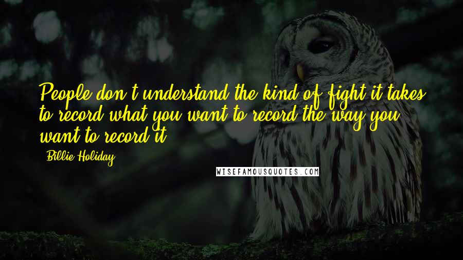 Billie Holiday Quotes: People don't understand the kind of fight it takes to record what you want to record the way you want to record it.